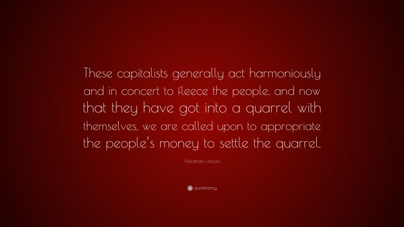 Abraham Lincoln Quote: “These capitalists generally act harmoniously and in concert to fleece the people, and now that they have got into a quarrel with themselves, we are called upon to appropriate the people’s money to settle the quarrel.”