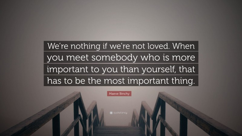 Maeve Binchy Quote: “We’re nothing if we’re not loved. When you meet somebody who is more important to you than yourself, that has to be the most important thing.”