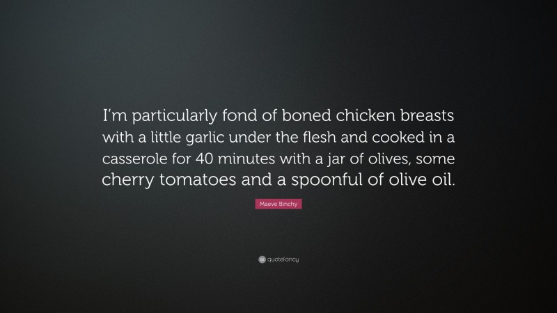 Maeve Binchy Quote: “I’m particularly fond of boned chicken breasts with a little garlic under the flesh and cooked in a casserole for 40 minutes with a jar of olives, some cherry tomatoes and a spoonful of olive oil.”