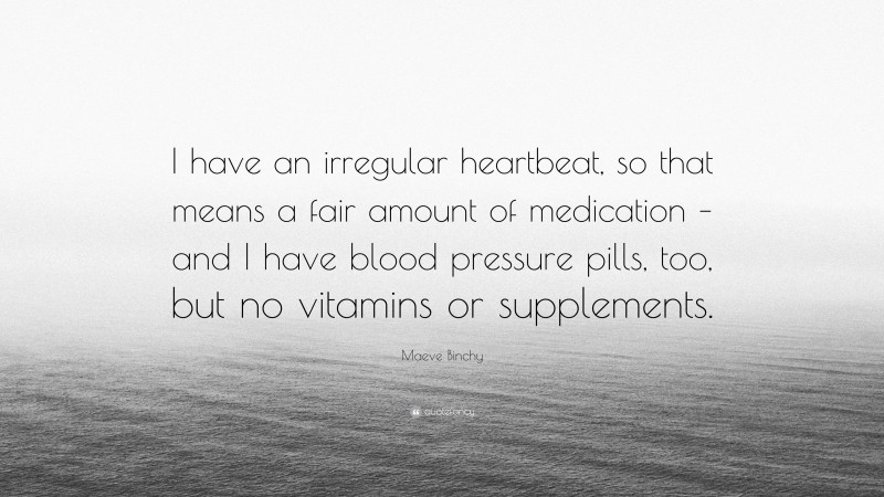 Maeve Binchy Quote: “I have an irregular heartbeat, so that means a fair amount of medication – and I have blood pressure pills, too, but no vitamins or supplements.”