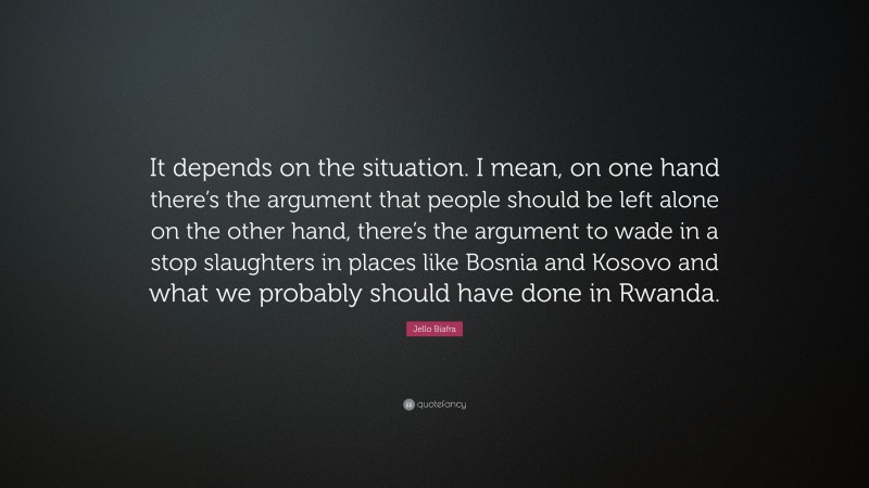 Jello Biafra Quote: “It depends on the situation. I mean, on one hand there’s the argument that people should be left alone on the other hand, there’s the argument to wade in a stop slaughters in places like Bosnia and Kosovo and what we probably should have done in Rwanda.”
