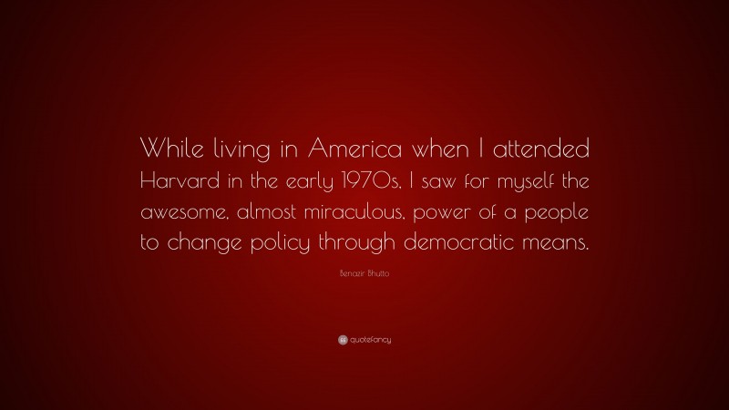 Benazir Bhutto Quote: “While living in America when I attended Harvard in the early 1970s, I saw for myself the awesome, almost miraculous, power of a people to change policy through democratic means.”