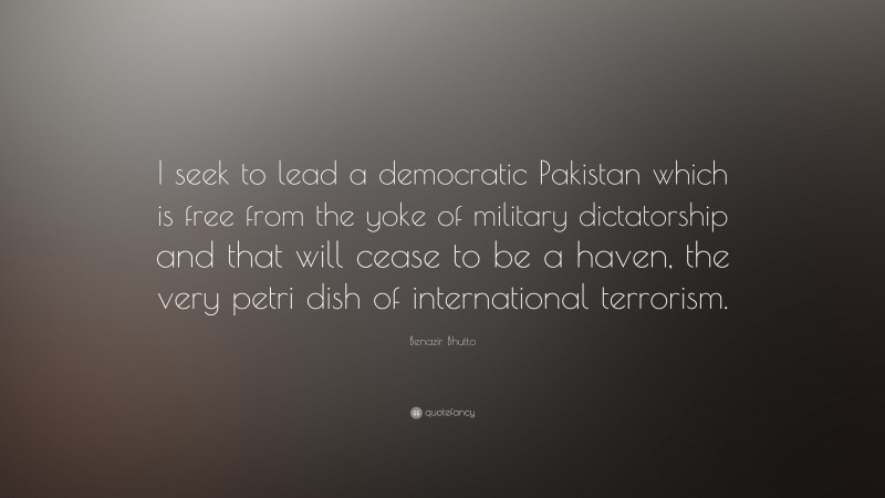 Benazir Bhutto Quote: “I seek to lead a democratic Pakistan which is free from the yoke of military dictatorship and that will cease to be a haven, the very petri dish of international terrorism.”