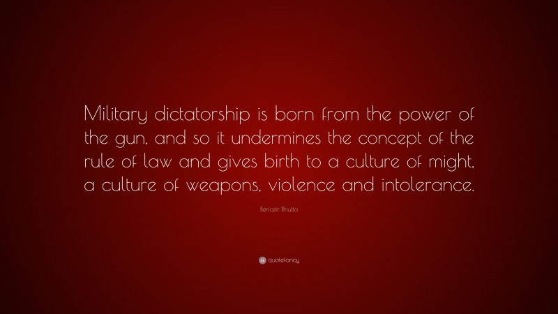 Benazir Bhutto Quote: “Military dictatorship is born from the power of the gun, and so it undermines the concept of the rule of law and gives birth to a culture of might, a culture of weapons, violence and intolerance.”