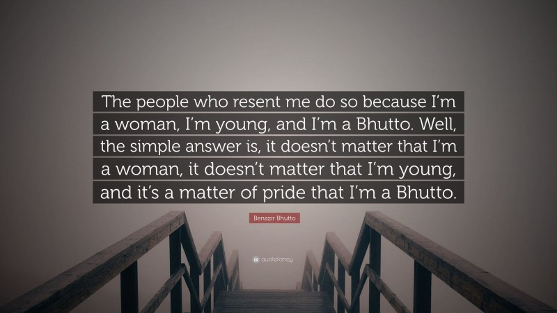 Benazir Bhutto Quote: “The people who resent me do so because I’m a woman, I’m young, and I’m a Bhutto. Well, the simple answer is, it doesn’t matter that I’m a woman, it doesn’t matter that I’m young, and it’s a matter of pride that I’m a Bhutto.”