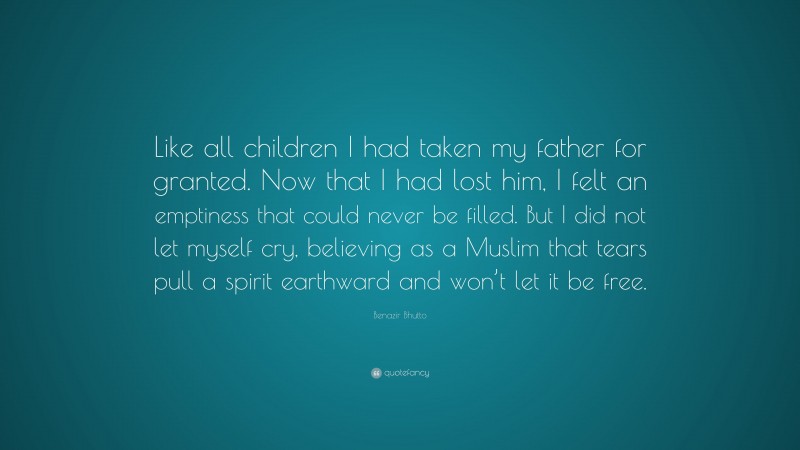 Benazir Bhutto Quote: “Like all children I had taken my father for granted. Now that I had lost him, I felt an emptiness that could never be filled. But I did not let myself cry, believing as a Muslim that tears pull a spirit earthward and won’t let it be free.”