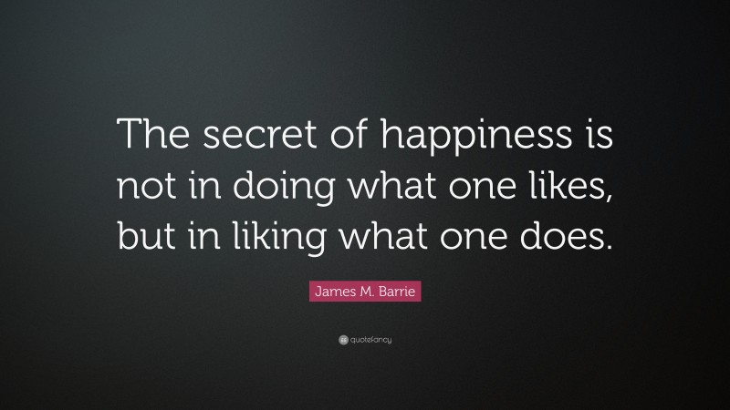 James M. Barrie Quote: “The secret of happiness is not in doing what one likes, but in liking what one does.”