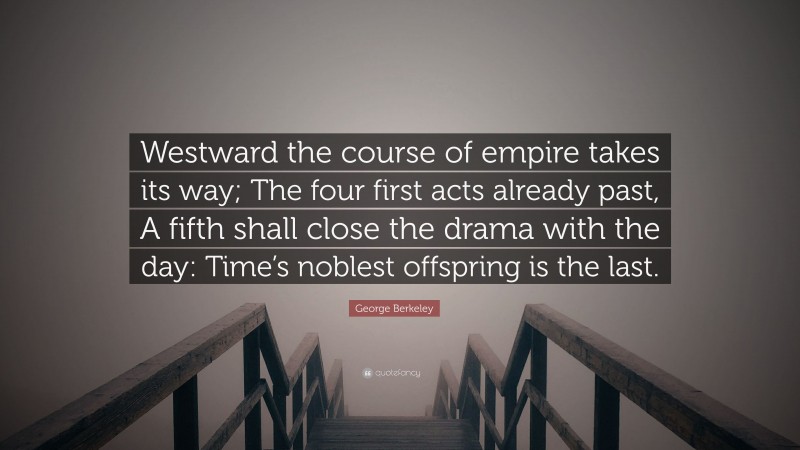 George Berkeley Quote: “Westward the course of empire takes its way; The four first acts already past, A fifth shall close the drama with the day: Time’s noblest offspring is the last.”