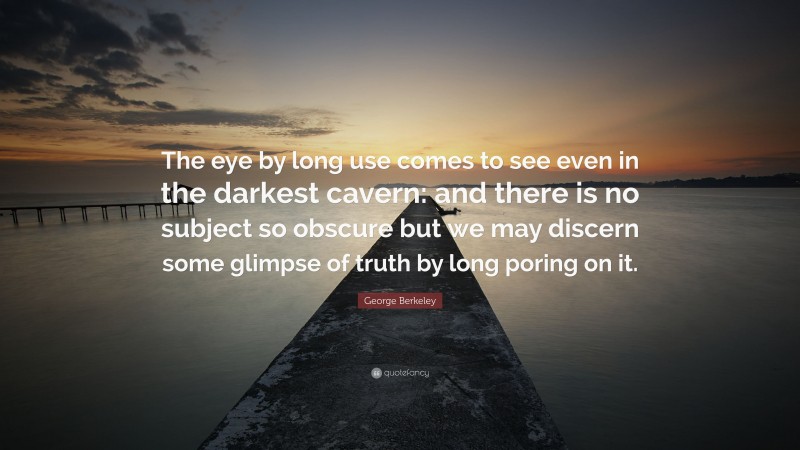 George Berkeley Quote: “The eye by long use comes to see even in the darkest cavern: and there is no subject so obscure but we may discern some glimpse of truth by long poring on it.”