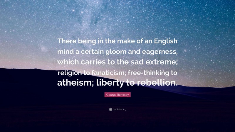 George Berkeley Quote: “There being in the make of an English mind a certain gloom and eagerness, which carries to the sad extreme; religion to fanaticism; free-thinking to atheism; liberty to rebellion.”
