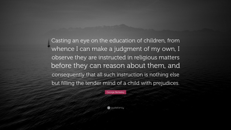 George Berkeley Quote: “Casting an eye on the education of children, from whence I can make a judgment of my own, I observe they are instructed in religious matters before they can reason about them, and consequently that all such instruction is nothing else but filling the tender mind of a child with prejudices.”