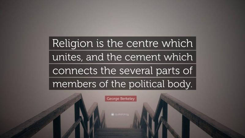 George Berkeley Quote: “Religion is the centre which unites, and the cement which connects the several parts of members of the political body.”