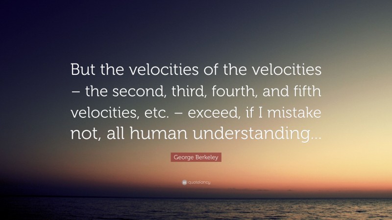 George Berkeley Quote: “But the velocities of the velocities – the second, third, fourth, and fifth velocities, etc. – exceed, if I mistake not, all human understanding...”