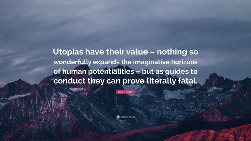 Isaiah Berlin Quote: “Utopias have their value – nothing so wonderfully expands the imaginative horizons of human potentialities – but as guides to conduct they can prove literally fatal.”