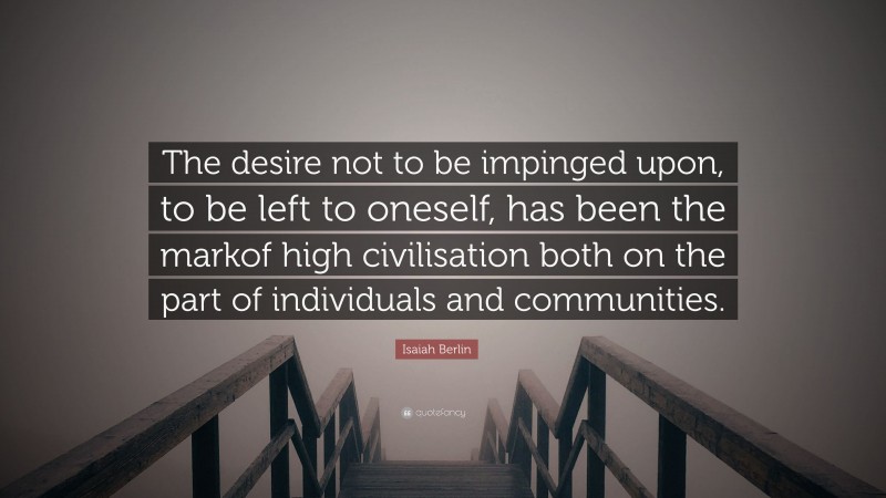 Isaiah Berlin Quote: “The desire not to be impinged upon, to be left to oneself, has been the markof high civilisation both on the part of individuals and communities.”