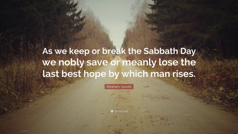 Abraham Lincoln Quote: “As we keep or break the Sabbath Day we nobly save or meanly lose the last best hope by which man rises.”