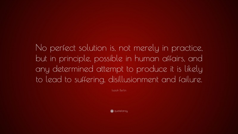 Isaiah Berlin Quote: “No perfect solution is, not merely in practice, but in principle, possible in human affairs, and any determined attempt to produce it is likely to lead to suffering, disillusionment and failure.”