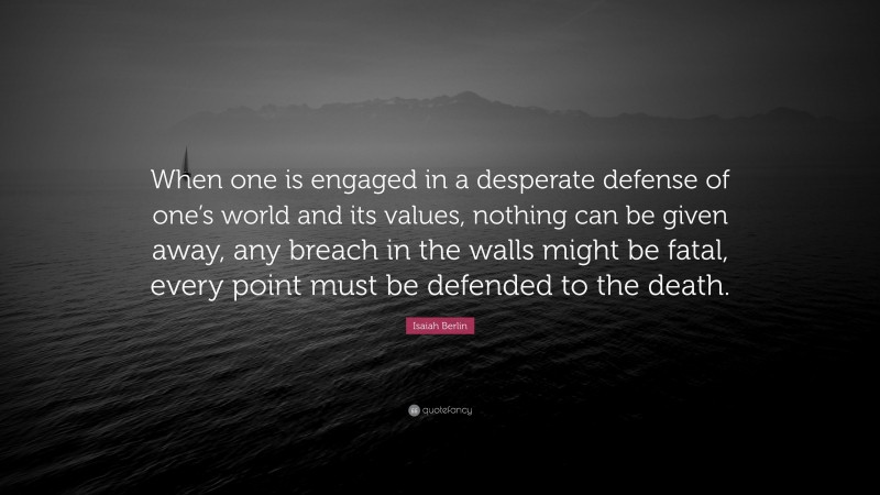 Isaiah Berlin Quote: “When one is engaged in a desperate defense of one’s world and its values, nothing can be given away, any breach in the walls might be fatal, every point must be defended to the death.”