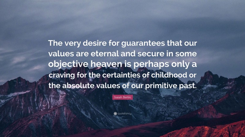 Isaiah Berlin Quote: “The very desire for guarantees that our values are eternal and secure in some objective heaven is perhaps only a craving for the certainties of childhood or the absolute values of our primitive past.”
