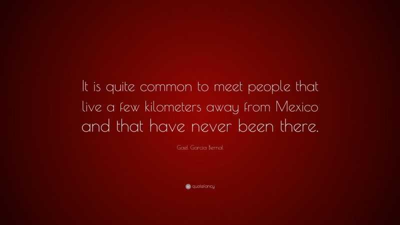 Gael Garcia Bernal Quote: “It is quite common to meet people that live a few kilometers away from Mexico and that have never been there.”