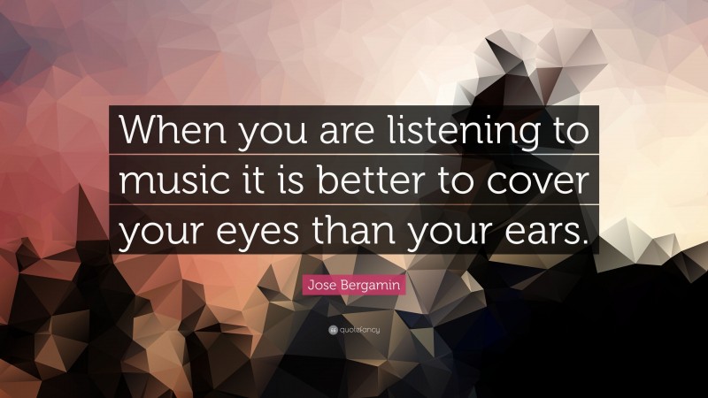 Jose Bergamin Quote: “When you are listening to music it is better to cover your eyes than your ears.”