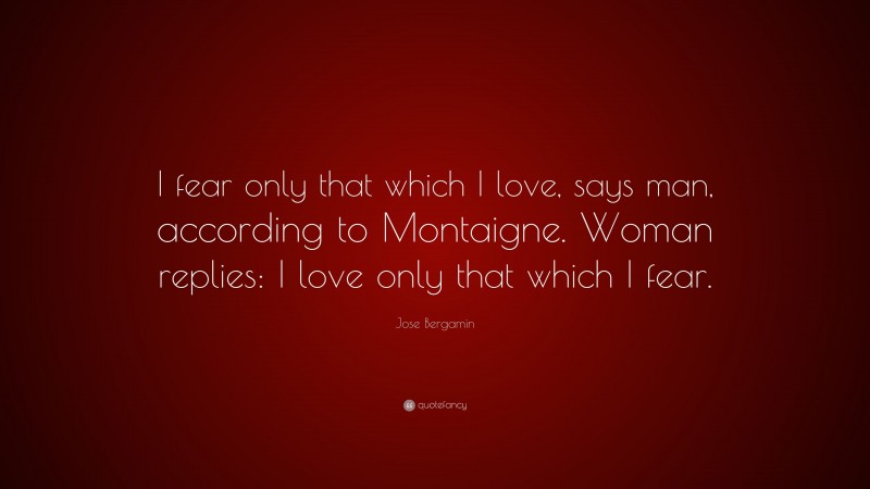 Jose Bergamin Quote: “I fear only that which I love, says man, according to Montaigne. Woman replies: I love only that which I fear.”