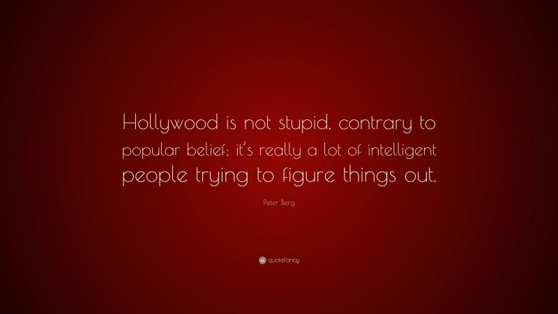 Peter Berg Quote: “Hollywood is not stupid, contrary to popular belief; it’s really a lot of intelligent people trying to figure things out.”