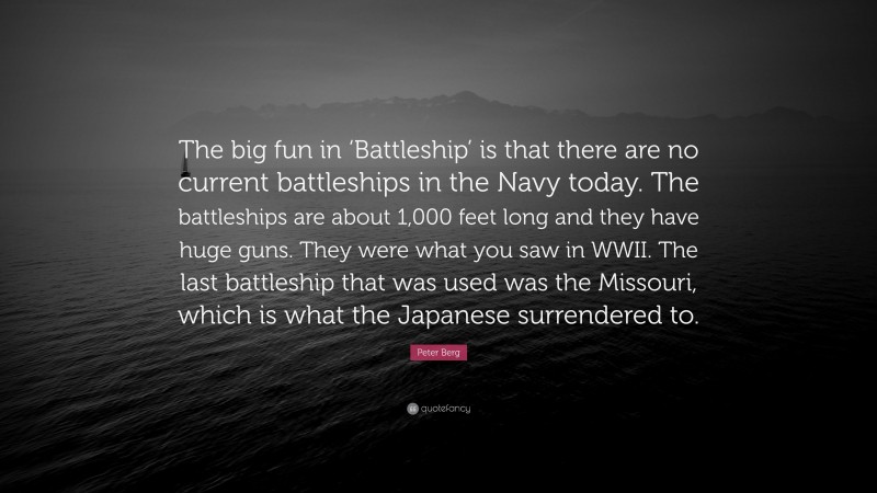 Peter Berg Quote: “The big fun in ‘Battleship’ is that there are no current battleships in the Navy today. The battleships are about 1,000 feet long and they have huge guns. They were what you saw in WWII. The last battleship that was used was the Missouri, which is what the Japanese surrendered to.”