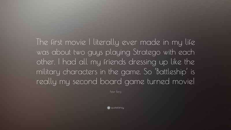 Peter Berg Quote: “The first movie I literally ever made in my life was about two guys playing Stratego with each other. I had all my friends dressing up like the military characters in the game. So ‘Battleship’ is really my second board game turned movie!”