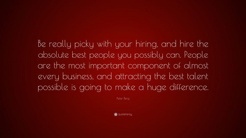 Peter Berg Quote: “Be really picky with your hiring, and hire the absolute best people you possibly can. People are the most important component of almost every business, and attracting the best talent possible is going to make a huge difference.”