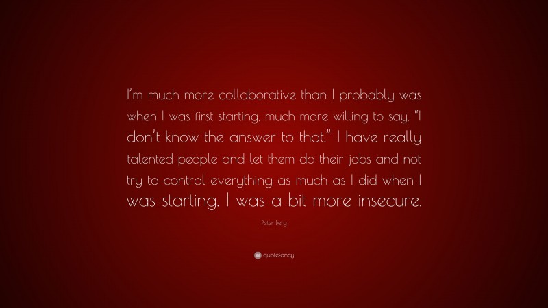 Peter Berg Quote: “I’m much more collaborative than I probably was when I was first starting, much more willing to say, “I don’t know the answer to that.” I have really talented people and let them do their jobs and not try to control everything as much as I did when I was starting. I was a bit more insecure.”