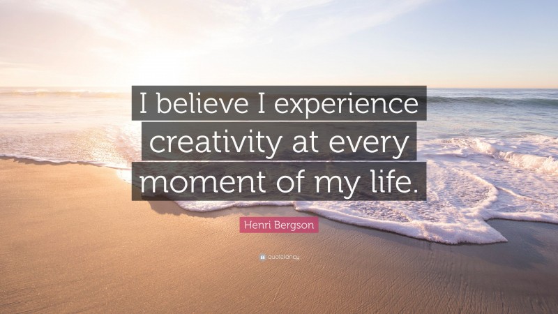 Henri Bergson Quote: “I believe I experience creativity at every moment of my life.”