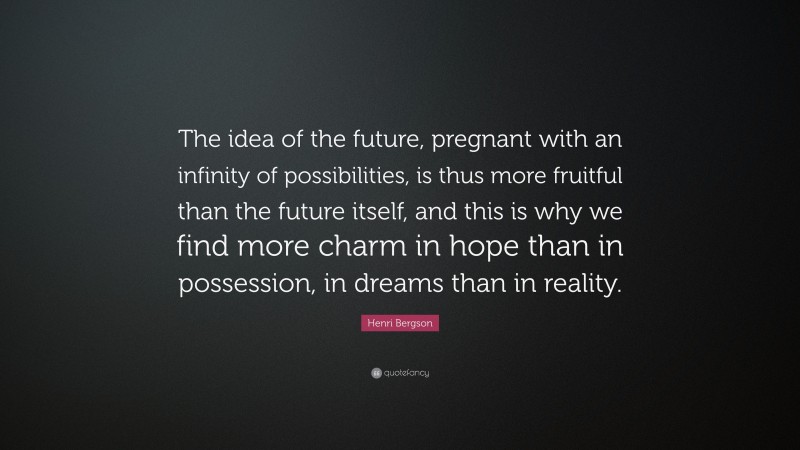 Henri Bergson Quote: “The idea of the future, pregnant with an infinity of possibilities, is thus more fruitful than the future itself, and this is why we find more charm in hope than in possession, in dreams than in reality.”