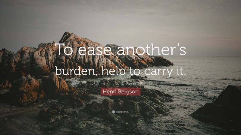 Henri Bergson Quote: “To ease another’s burden, help to carry it.”