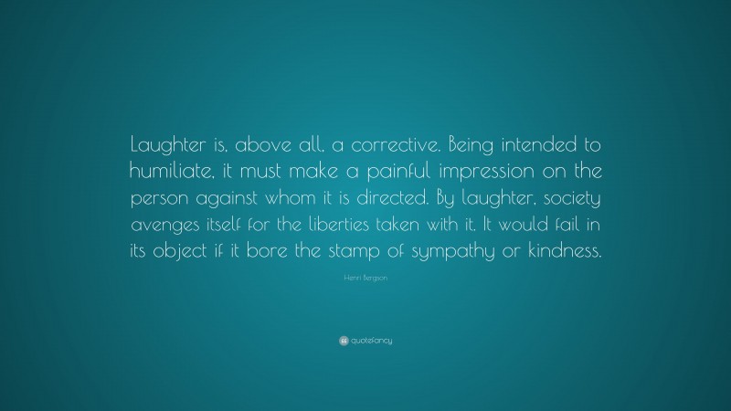 Henri Bergson Quote: “Laughter is, above all, a corrective. Being intended to humiliate, it must make a painful impression on the person against whom it is directed. By laughter, society avenges itself for the liberties taken with it. It would fail in its object if it bore the stamp of sympathy or kindness.”