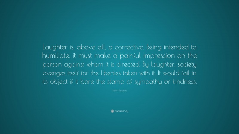 Henri Bergson Quote: “Laughter is, above all, a corrective. Being intended to humiliate, it must make a painful impression on the person against whom it is directed. By laughter, society avenges itself for the liberties taken with it. It would fail in its object if it bore the stamp of sympathy or kindness.”