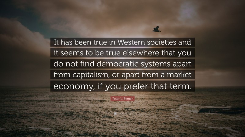 Peter L. Berger Quote: “It has been true in Western societies and it seems to be true elsewhere that you do not find democratic systems apart from capitalism, or apart from a market economy, if you prefer that term.”