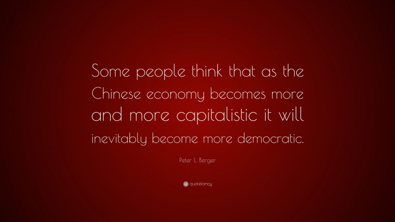 Peter L. Berger Quote: “Some people think that as the Chinese economy becomes more and more capitalistic it will inevitably become more democratic.”