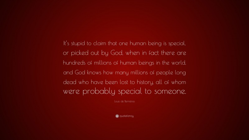 Louis de Bernières Quote: “It’s stupid to claim that one human being is special, or picked out by God, when in fact there are hundreds of millions of human beings in the world, and God knows how many millions of people long dead who have been lost to history, all of whom were probably special to someone.”