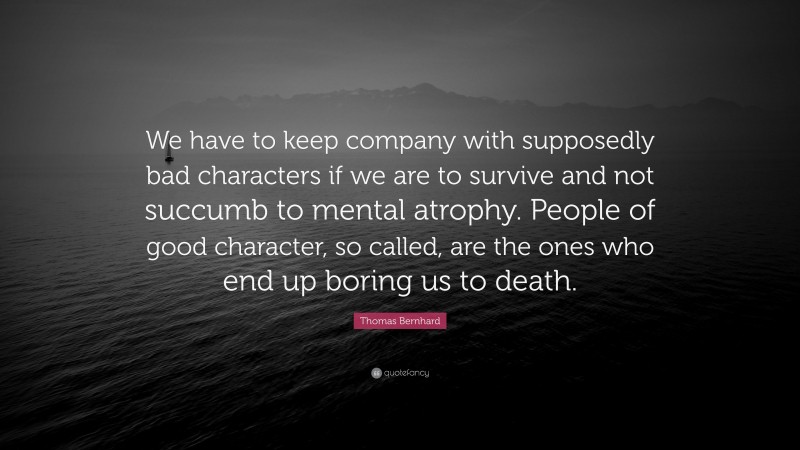 Thomas Bernhard Quote: “We have to keep company with supposedly bad characters if we are to survive and not succumb to mental atrophy. People of good character, so called, are the ones who end up boring us to death.”