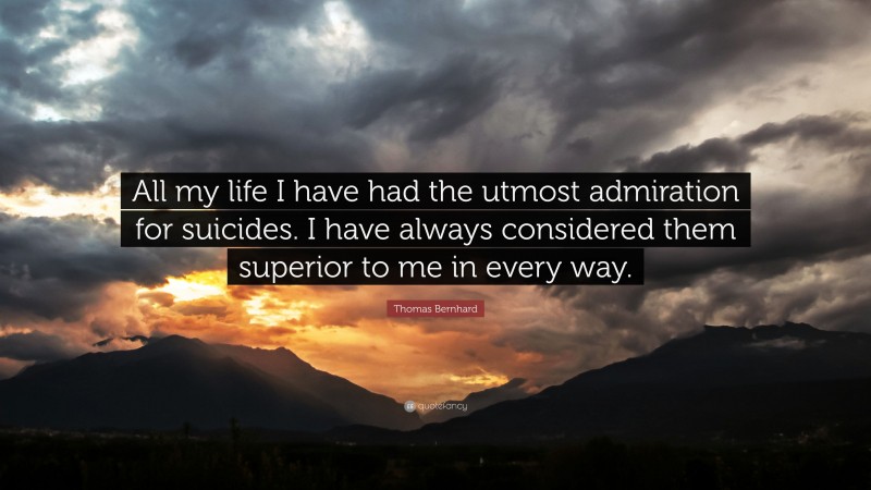 Thomas Bernhard Quote: “All my life I have had the utmost admiration for suicides. I have always considered them superior to me in every way.”