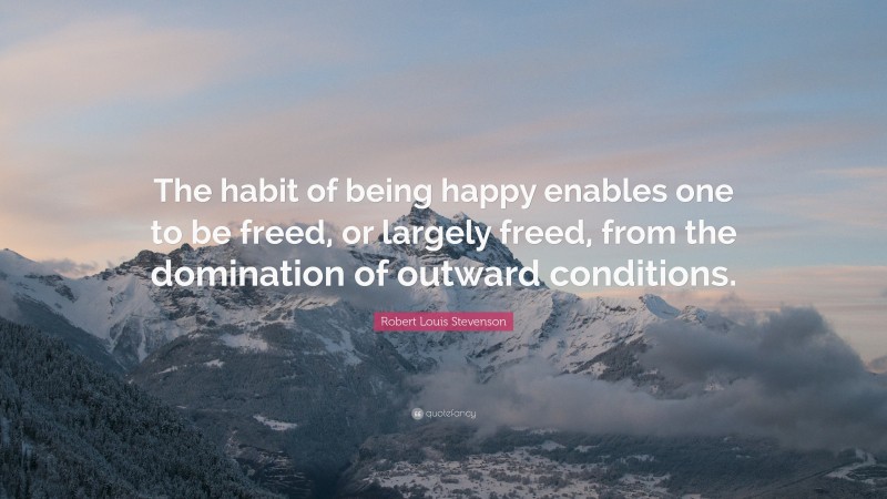 Robert Louis Stevenson Quote: “The habit of being happy enables one to be freed, or largely freed, from the domination of outward conditions.”
