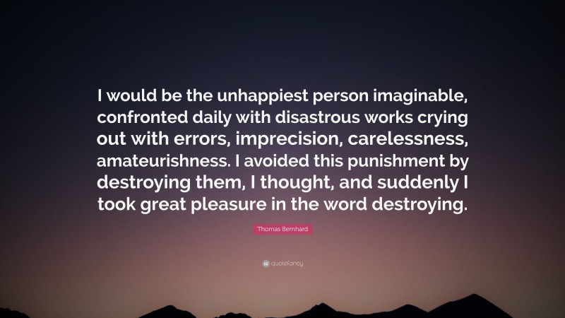 Thomas Bernhard Quote: “I would be the unhappiest person imaginable, confronted daily with disastrous works crying out with errors, imprecision, carelessness, amateurishness. I avoided this punishment by destroying them, I thought, and suddenly I took great pleasure in the word destroying.”