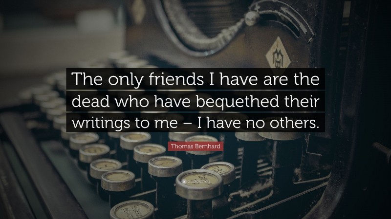 Thomas Bernhard Quote: “The only friends I have are the dead who have bequethed their writings to me – I have no others.”