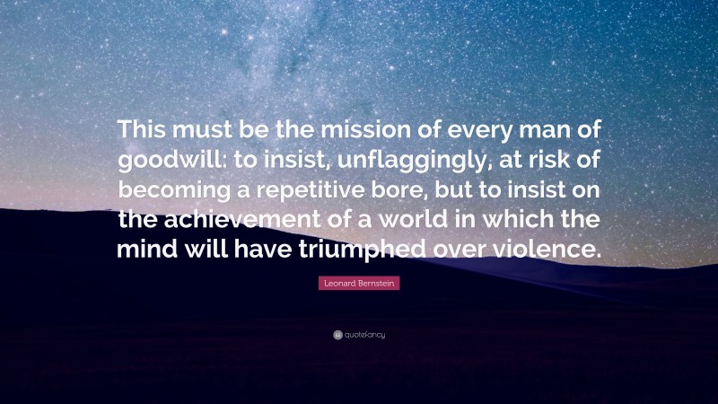 Leonard Bernstein Quote: “This must be the mission of every man of goodwill: to insist, unflaggingly, at risk of becoming a repetitive bore, but to insist on the achievement of a world in which the mind will have triumphed over violence.”