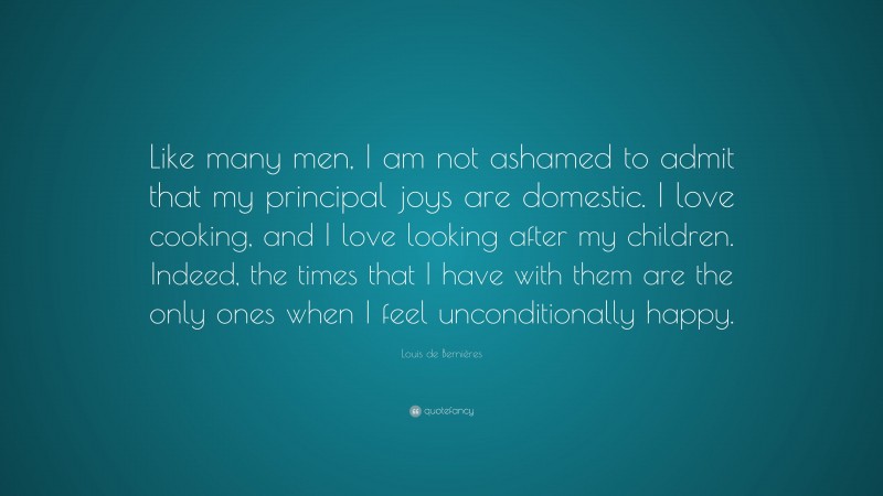 Louis de Bernières Quote: “Like many men, I am not ashamed to admit that my principal joys are domestic. I love cooking, and I love looking after my children. Indeed, the times that I have with them are the only ones when I feel unconditionally happy.”