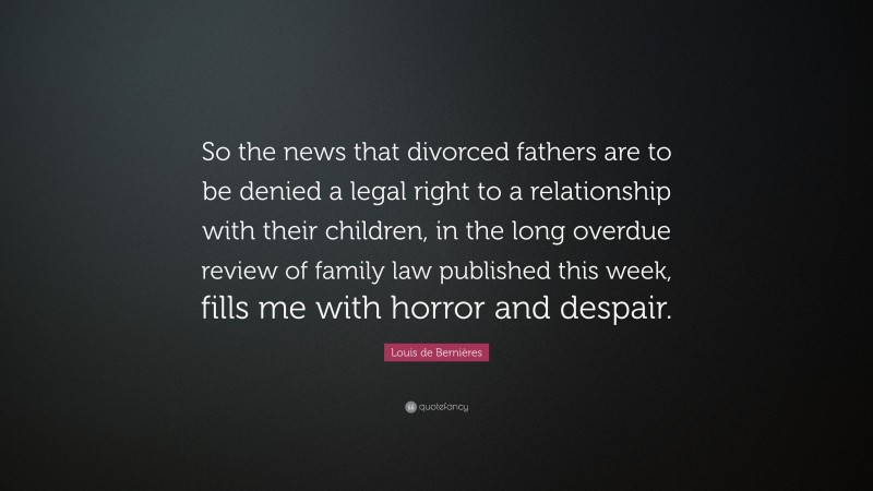 Louis de Bernières Quote: “So the news that divorced fathers are to be denied a legal right to a relationship with their children, in the long overdue review of family law published this week, fills me with horror and despair.”