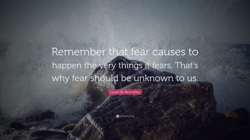 Louis de Bernières Quote: “Remember that fear causes to happen the very things it fears. That’s why fear should be unknown to us.”