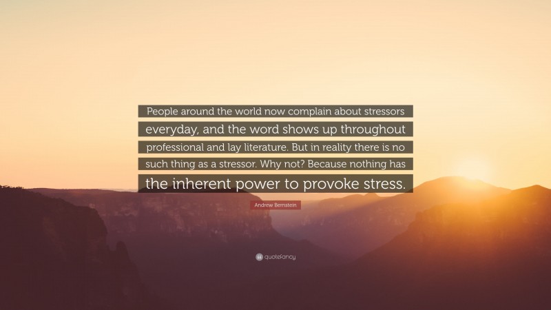 Andrew Bernstein Quote: “People around the world now complain about stressors everyday, and the word shows up throughout professional and lay literature. But in reality there is no such thing as a stressor. Why not? Because nothing has the inherent power to provoke stress.”