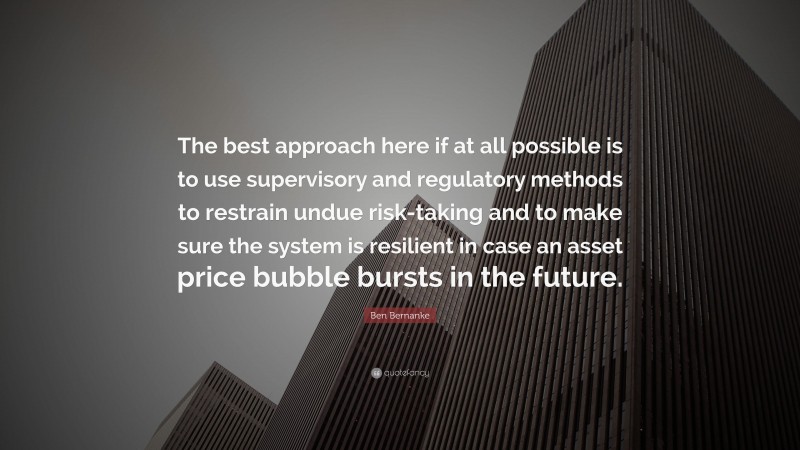 Ben Bernanke Quote: “The best approach here if at all possible is to use supervisory and regulatory methods to restrain undue risk-taking and to make sure the system is resilient in case an asset price bubble bursts in the future.”